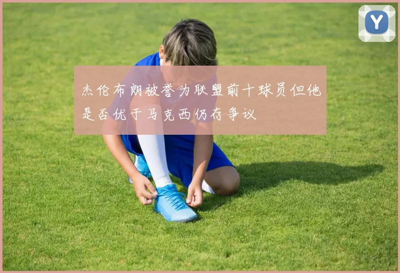 杰伦布朗被誉为联盟前十球员但他是否优于马克西仍存争议