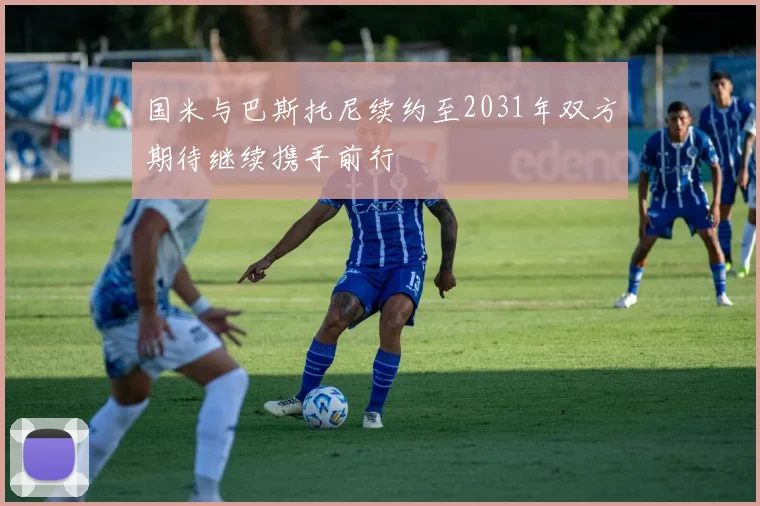 国米与巴斯托尼续约至2031年双方期待继续携手前行