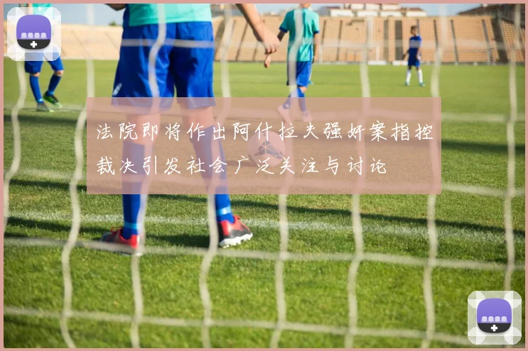 法院即将作出阿什拉夫强奸案指控裁决引发社会广泛关注与讨论