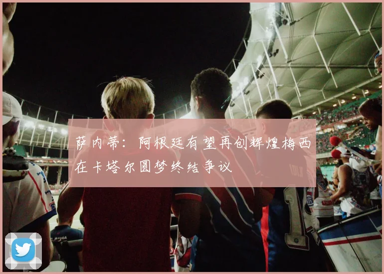 萨内蒂：阿根廷有望再创辉煌梅西在卡塔尔圆梦终结争议