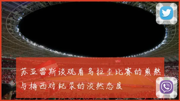 苏亚雷斯谈观看乌拉圭比赛的煎熬与梅西对纪录的淡然态度