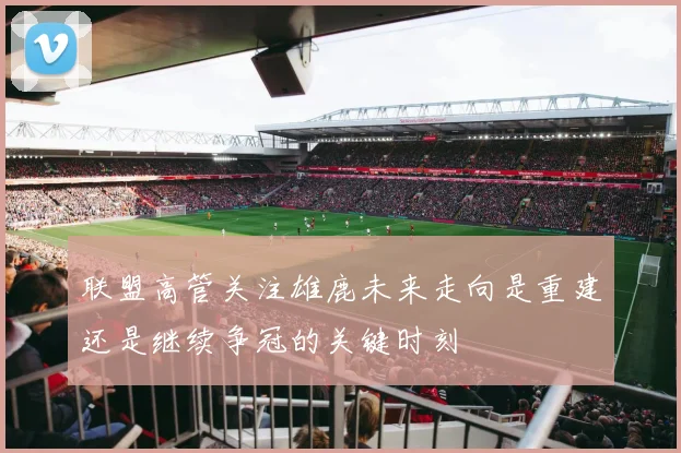 联盟高管关注雄鹿未来走向是重建还是继续争冠的关键时刻