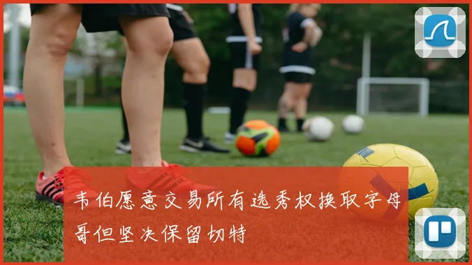 韦伯愿意交易所有选秀权换取字母哥但坚决保留切特