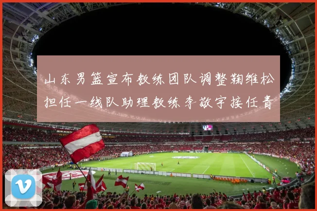 山东男篮宣布教练团队调整鞠维松担任一线队助理教练李敬宇接任青年队主教练