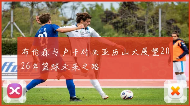布伦森与卢卡对决亚历山大展望2026年篮球未来之路