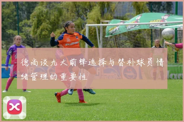 德尚谈九大前锋选择与替补球员情绪管理的重要性