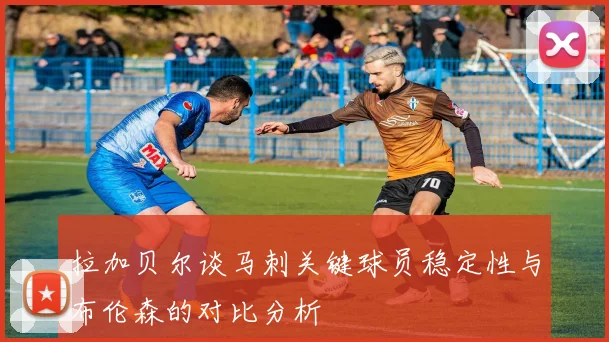 拉加贝尔谈马刺关键球员稳定性与布伦森的对比分析