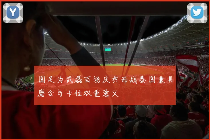 国足为武磊百场庆典而战泰国兼具磨合与卡位双重意义