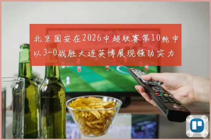 北京国安在2026中超联赛第10轮中以3-0战胜大连英博展现强劲实力